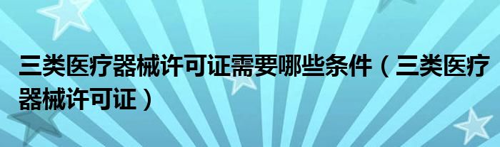 三类医疗器械许可证需要哪些条件（三类医疗器械许可证）