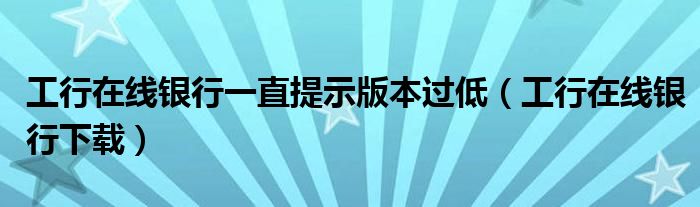 工行在线银行一直提示版本过低（工行在线银行下载）