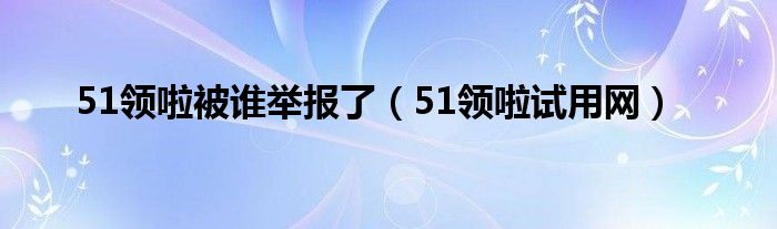 51领啦被谁举报了（51领啦试用网）