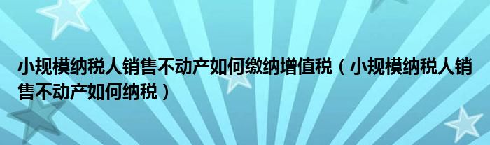 小规模纳税人销售不动产如何缴纳增值税（小规模纳税人销售不动产如何纳税）