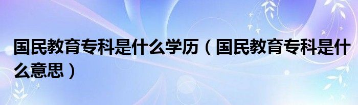 国民教育专科是什么学历（国民教育专科是什么意思）