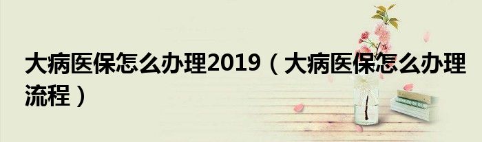 大病医保怎么办理2019（大病医保怎么办理流程）