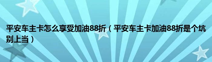 平安车主卡怎么享受加油88折（平安车主卡加油88折是个坑别上当）