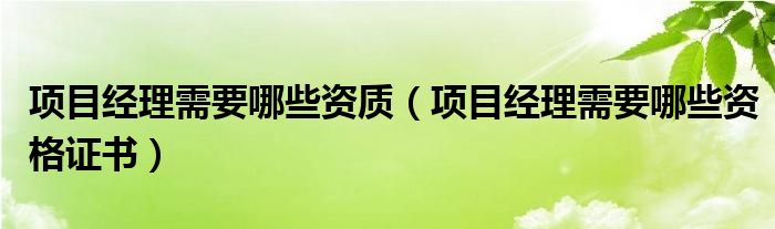 项目经理需要哪些资质（项目经理需要哪些资格证书）