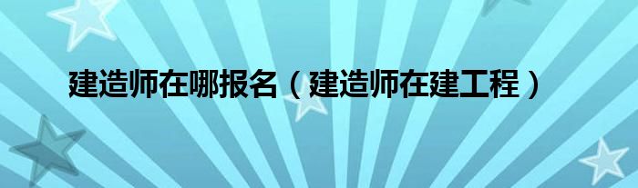 建造师在哪报名（建造师在建工程）