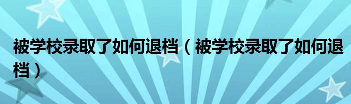 被学校录取了如何退档（被学校录取了如何退档）