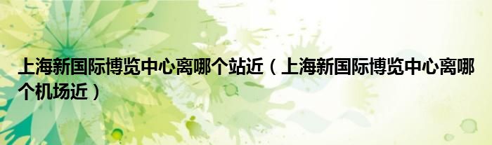 上海新国际博览中心离哪个站近（上海新国际博览中心离哪个机场近）