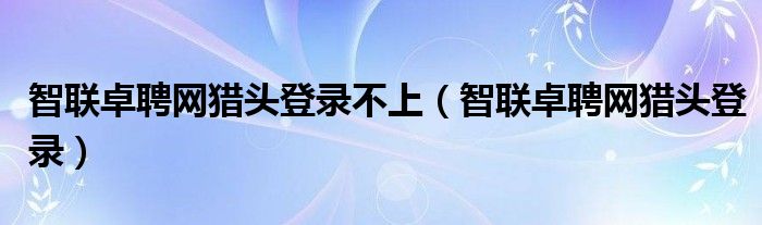 智联卓聘网猎头登录不上（智联卓聘网猎头登录）