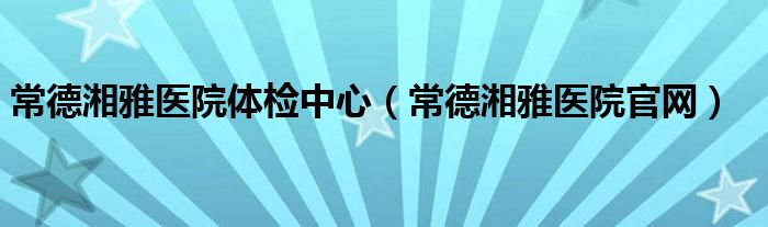 常德湘雅医院体检中心（常德湘雅医院官网）