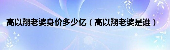 高以翔老婆身价多少亿（高以翔老婆是谁）