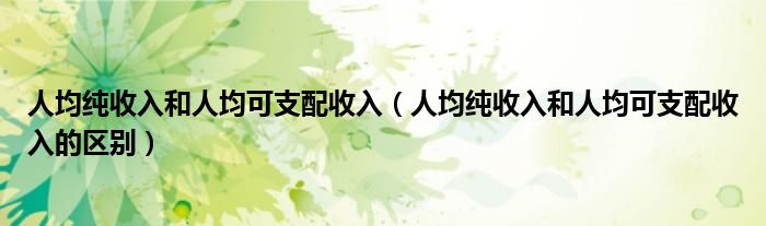 人均纯收入和人均可支配收入（人均纯收入和人均可支配收入的区别）