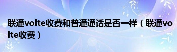 联通volte收费和普通通话是否一样（联通volte收费）