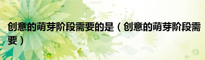 创意的萌芽阶段需要的是（创意的萌芽阶段需要）