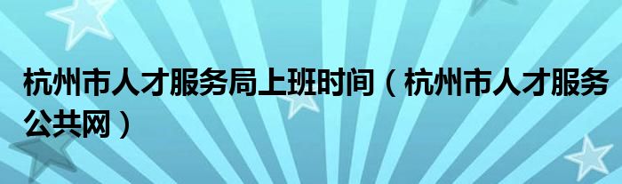 杭州市人才服务局上班时间（杭州市人才服务公共网）