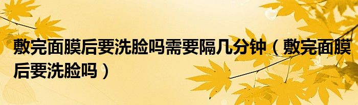 敷完面膜后要洗脸吗需要隔几分钟（敷完面膜后要洗脸吗）