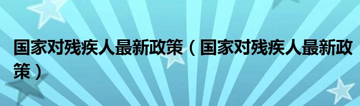 国家对残疾人最新政策（国家对残疾人最新政策）