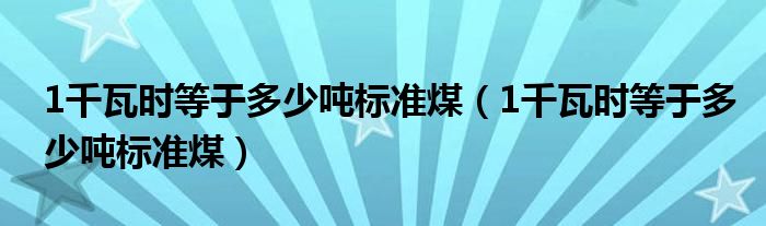 1千瓦时等于多少吨标准煤（1千瓦时等于多少吨标准煤）