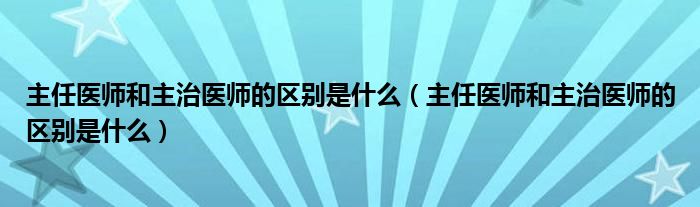 主任医师和主治医师的区别是什么（主任医师和主治医师的区别是什么）