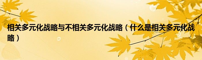 相关多元化战略与不相关多元化战略（什么是相关多元化战略）