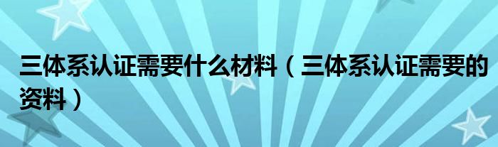 三体系认证需要什么材料（三体系认证需要的资料）