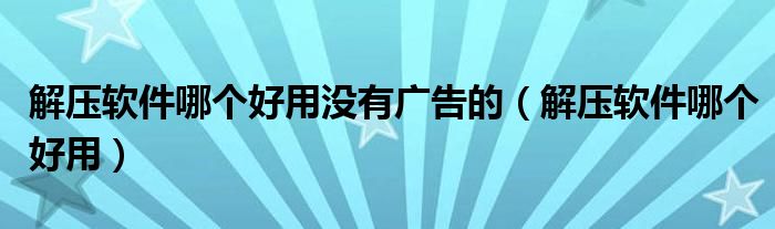 解压软件哪个好用没有广告的（解压软件哪个好用）