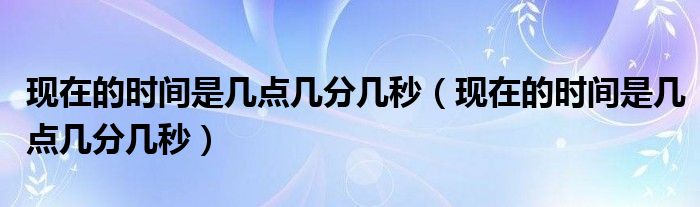 现在的时间是几点几分几秒（现在的时间是几点几分几秒）