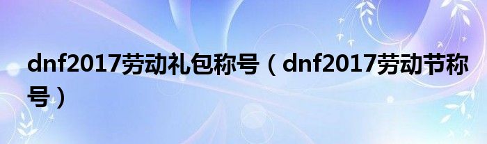 dnf2017劳动礼包称号（dnf2017劳动节称号）