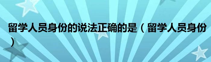 留学人员身份的说法正确的是（留学人员身份）