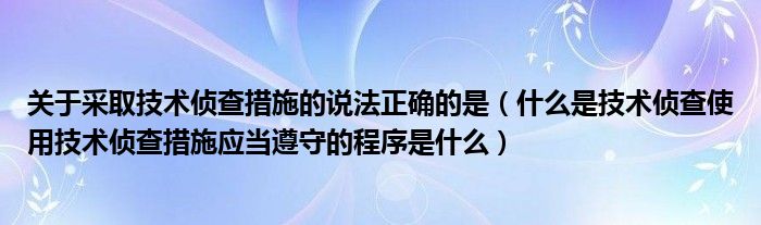 关于采取技术侦查措施的说法正确的是（什么是技术侦查使用技术侦查措施应当遵守的程序是什么）