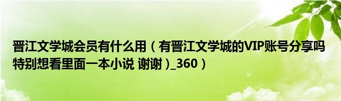 晋江文学城会员有什么用（有晋江文学城的VIP账号分享吗 特别想看里面一本小说 谢谢 )_360）