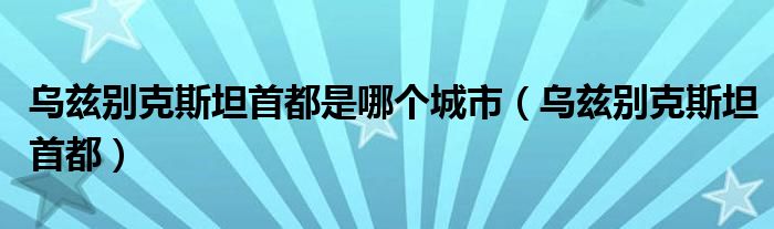 乌兹别克斯坦首都是哪个城市（乌兹别克斯坦首都）