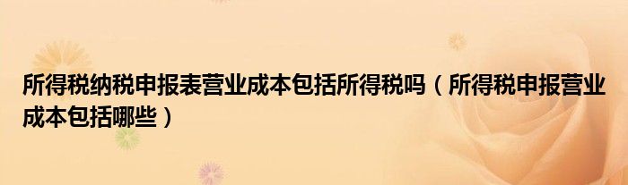 所得税纳税申报表营业成本包括所得税吗（所得税申报营业成本包括哪些）