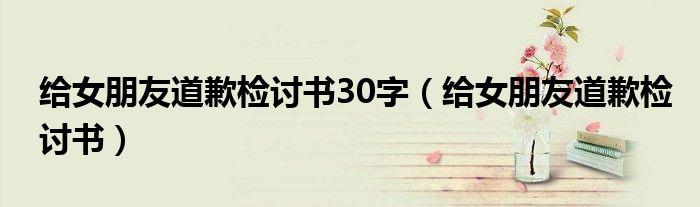 给女朋友道歉检讨书30字（给女朋友道歉检讨书）