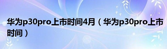 华为p30pro上市时间4月（华为p30pro上市时间）