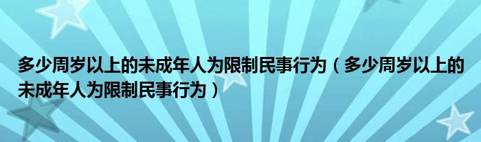 多少周岁以上的未成年人为限制民事行为（多少周岁以上的未成年人为限制民事行为）