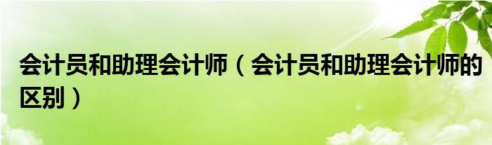 会计员和助理会计师（会计员和助理会计师的区别）