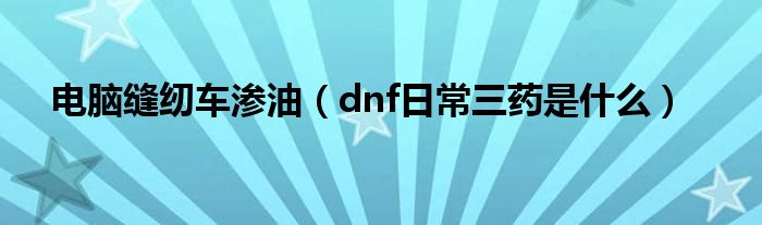 电脑缝纫车渗油（dnf日常三药是什么）