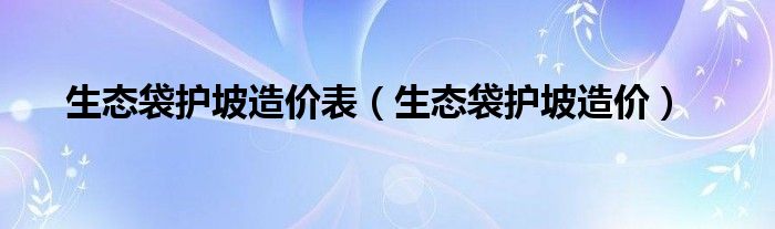 生态袋护坡造价表（生态袋护坡造价）