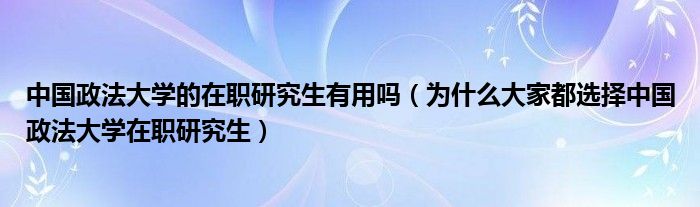 中国政法大学的在职研究生有用吗（为什么大家都选择中国政法大学在职研究生）