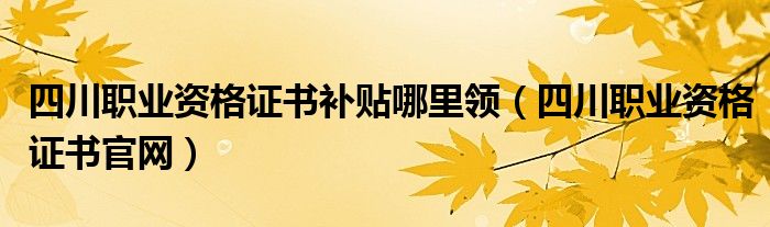 四川职业资格证书补贴哪里领（四川职业资格证书官网）