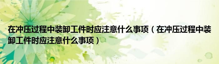 在冲压过程中装卸工件时应注意什么事项（在冲压过程中装卸工件时应注意什么事项）