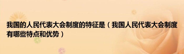 我国的人民代表大会制度的特征是（我国人民代表大会制度有哪些特点和优势）