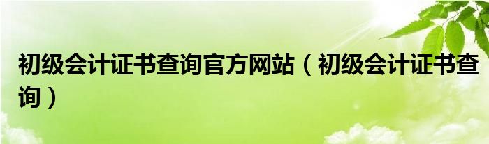 初级会计证书查询官方网站（初级会计证书查询）