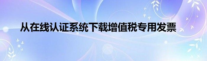 从在线认证系统下载增值税专用发票