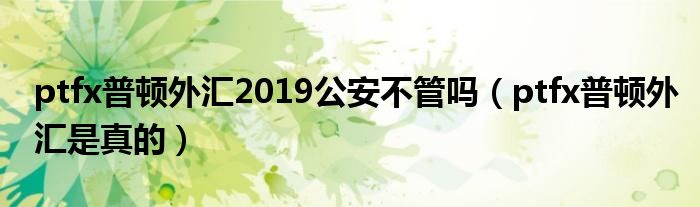 ptfx普顿外汇2019公安不管吗（ptfx普顿外汇是真的）