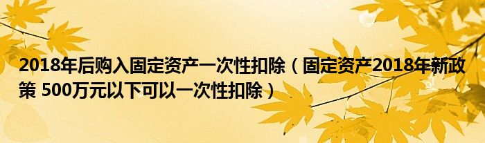 2018年后购入固定资产一次性扣除（固定资产2018年新政策 500万元以下可以一次性扣除）