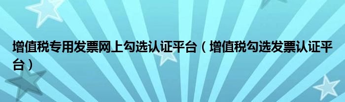 增值税专用发票网上勾选认证平台（增值税勾选发票认证平台）