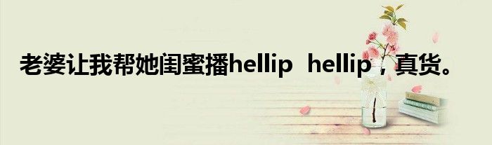 老婆让我帮她闺蜜播hellip  hellip，真货。