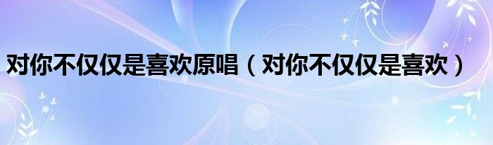 对你不仅仅是喜欢原唱（对你不仅仅是喜欢）