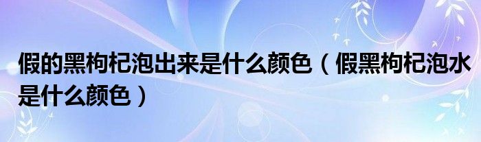 假的黑枸杞泡出来是什么颜色（假黑枸杞泡水是什么颜色）